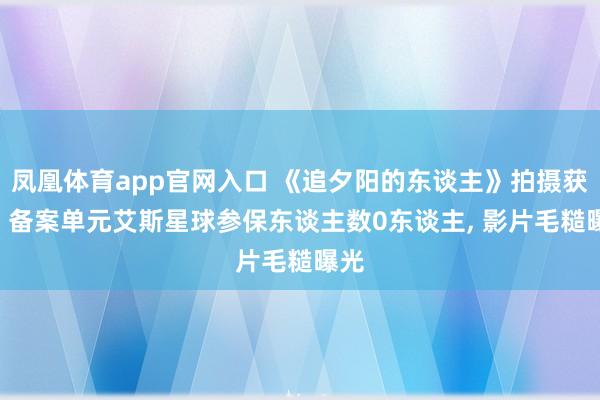 凤凰体育app官网入口 《追夕阳的东谈主》拍摄获批: 备案单元艾斯星球参保东谈主数0东谈主， 影片毛糙曝光