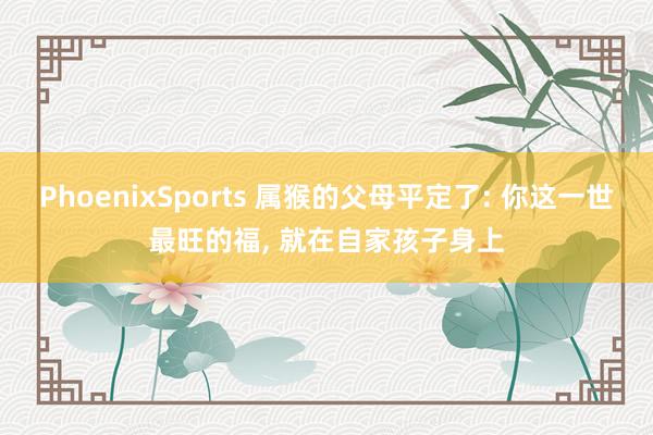 PhoenixSports 属猴的父母平定了: 你这一世最旺的福， 就在自家孩子身上