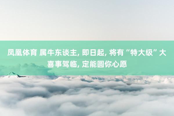 凤凰体育 属牛东谈主， 即日起， 将有“特大级”大喜事驾临， 定能圆你心愿