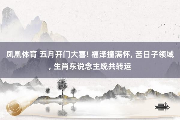 凤凰体育 五月开门大喜! 福泽撞满怀， 苦日子领域， 生肖东说念主统共转运