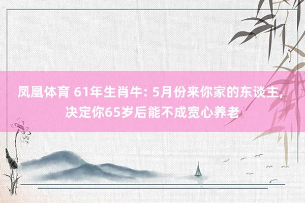 凤凰体育 61年生肖牛: 5月份来你家的东谈主， 决定你65岁后能不成宽心养老