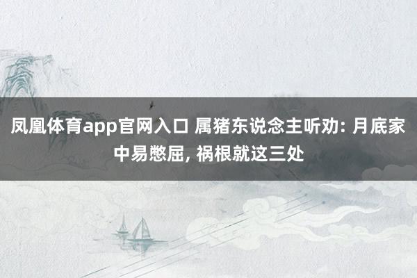 凤凰体育app官网入口 属猪东说念主听劝: 月底家中易憋屈， 祸根就这三处