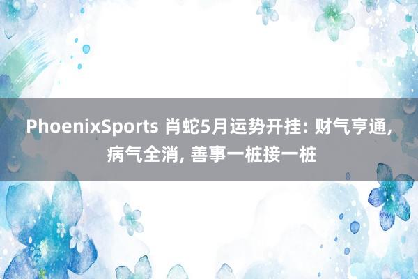 PhoenixSports 肖蛇5月运势开挂: 财气亨通， 病气全消， 善事一桩接一桩