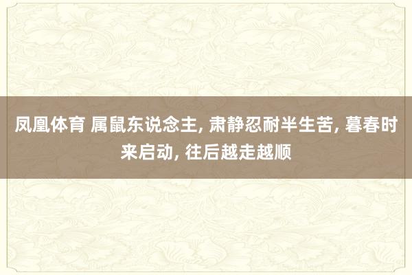 凤凰体育 属鼠东说念主， 肃静忍耐半生苦， 暮春时来启动， 往后越走越顺