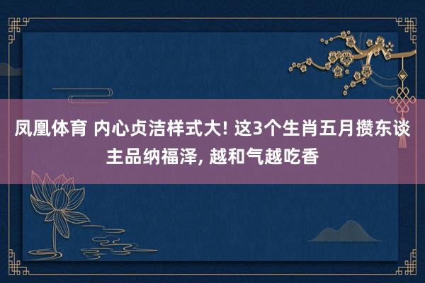 凤凰体育 内心贞洁样式大! 这3个生肖五月攒东谈主品纳福泽， 越和气越吃香