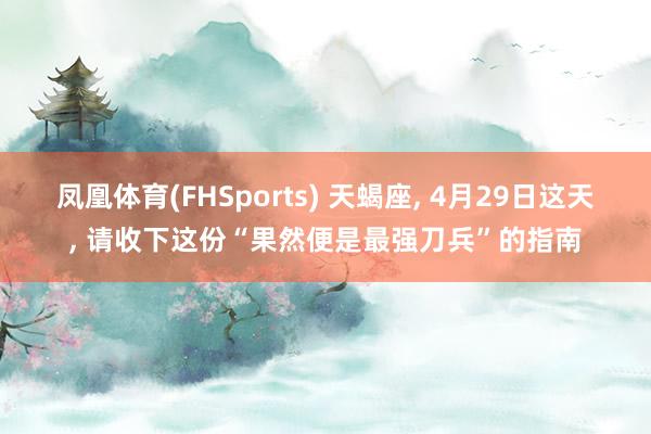 凤凰体育(FHSports) 天蝎座， 4月29日这天， 请收下这份“果然便是最强刀兵”的指南