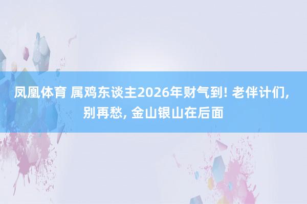 凤凰体育 属鸡东谈主2026年财气到! 老伴计们， 别再愁， 金山银山在后面