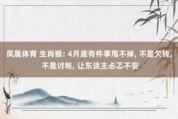 凤凰体育 生肖猴: 4月底有件事甩不掉， 不是欠钱， 不是讨帐， 让东谈主忐忑不安