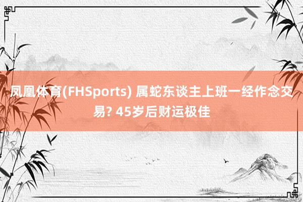 凤凰体育(FHSports) 属蛇东谈主上班一经作念交易? 45岁后财运极佳