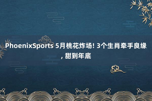 PhoenixSports 5月桃花炸场! 3个生肖牵手良缘， 甜到年底