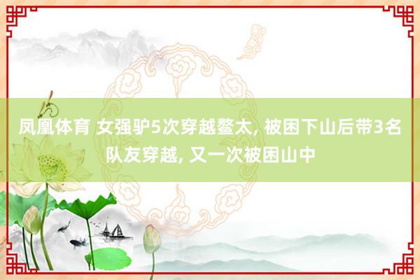 凤凰体育 女强驴5次穿越鳌太， 被困下山后带3名队友穿越， 又一次被困山中