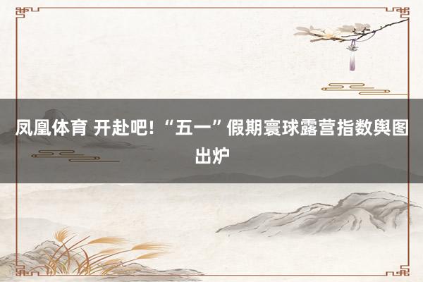 凤凰体育 开赴吧! “五一”假期寰球露营指数舆图出炉