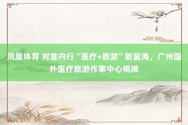 凤凰体育 对准内行“医疗+旅游”新蓝海，广州国外医疗旅游作事中心揭牌