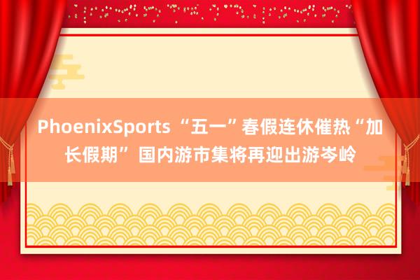 PhoenixSports “五一”春假连休催热“加长假期” 国内游市集将再迎出游岑岭