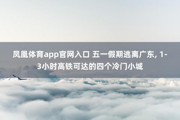 凤凰体育app官网入口 五一假期逃离广东， 1-3小时高铁可达的四个冷门小城