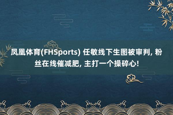 凤凰体育(FHSports) 任敏线下生图被审判， 粉丝在线催减肥， 主打一个操碎心!