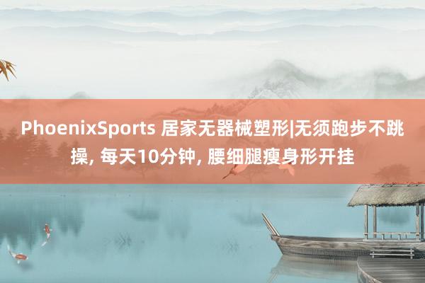 PhoenixSports 居家无器械塑形|无须跑步不跳操， 每天10分钟， 腰细腿瘦身形开挂