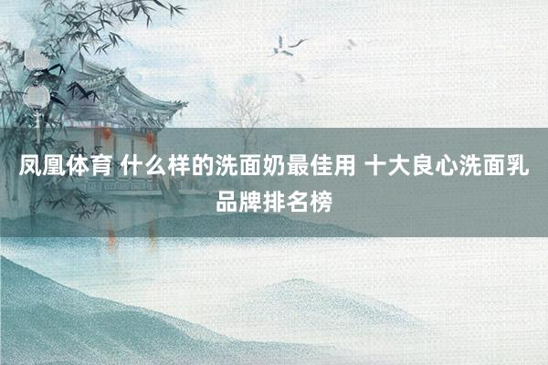 凤凰体育 什么样的洗面奶最佳用 十大良心洗面乳品牌排名榜