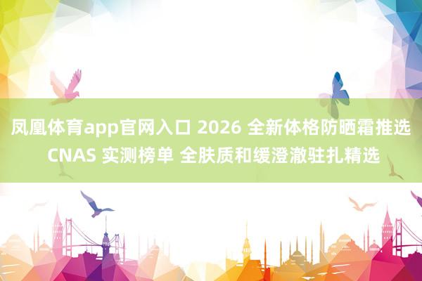 凤凰体育app官网入口 2026 全新体格防晒霜推选 CNAS 实测榜单 全肤质和缓澄澈驻扎精选