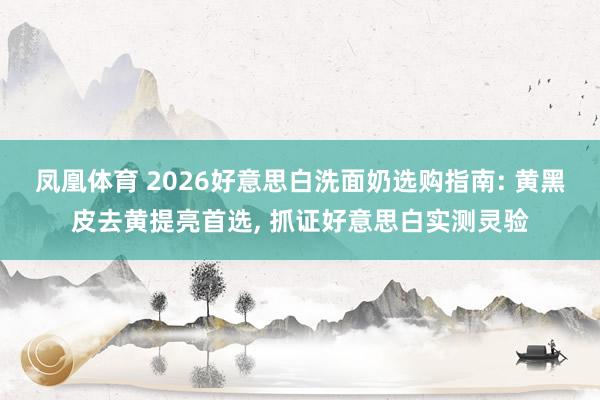 凤凰体育 2026好意思白洗面奶选购指南: 黄黑皮去黄提亮首选， 抓证好意思白实测灵验