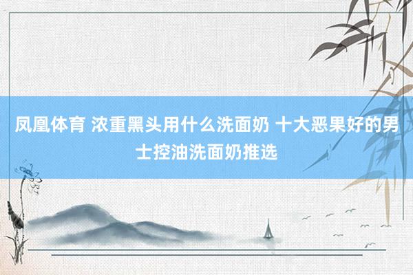 凤凰体育 浓重黑头用什么洗面奶 十大恶果好的男士控油洗面奶推选