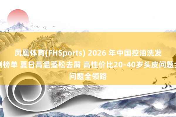 凤凰体育(FHSports) 2026 年中国控油洗发水实测榜单 夏日高温蓬松去屑 高性价比20-40岁头皮问题全领路