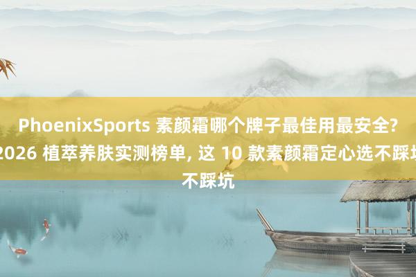 PhoenixSports 素颜霜哪个牌子最佳用最安全? 2026 植萃养肤实测榜单， 这 10 款素颜霜定心选不踩坑