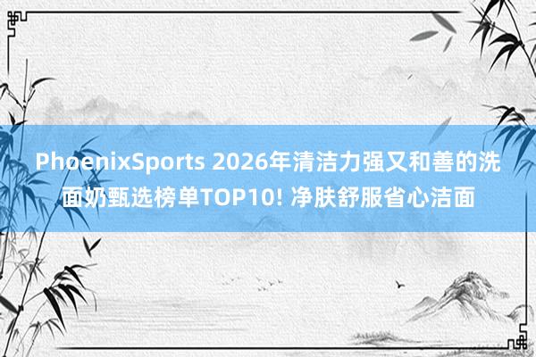 PhoenixSports 2026年清洁力强又和善的洗面奶甄选榜单TOP10! 净肤舒服省心洁面