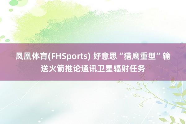 凤凰体育(FHSports) 好意思“猎鹰重型”输送火箭推论通讯卫星辐射任务