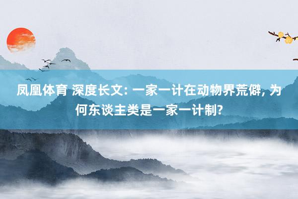 凤凰体育 深度长文: 一家一计在动物界荒僻， 为何东谈主类是一家一计制?