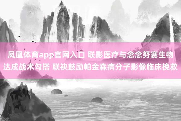 凤凰体育app官网入口 联影医疗与念念努赛生物达成战术勾搭 联袂鼓励帕金森病分子影像临床挽救