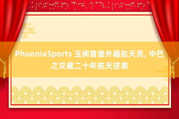 PhoenixSports 玉阙首邀外籍航天员， 中巴之交藏二十年航天逆袭
