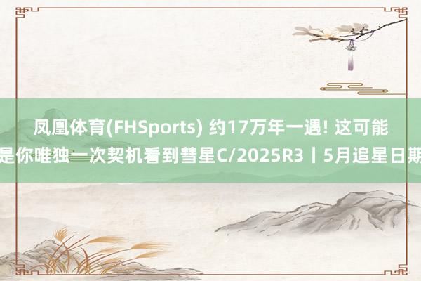 凤凰体育(FHSports) 约17万年一遇! 这可能是你唯独一次契机看到彗星C/2025R3丨5月追星日期