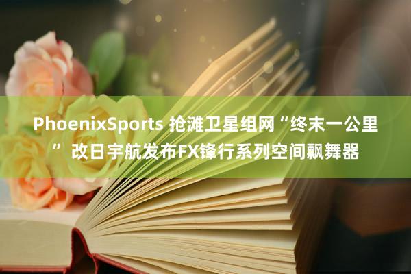 PhoenixSports 抢滩卫星组网“终末一公里” 改日宇航发布FX锋行系列空间飘舞器