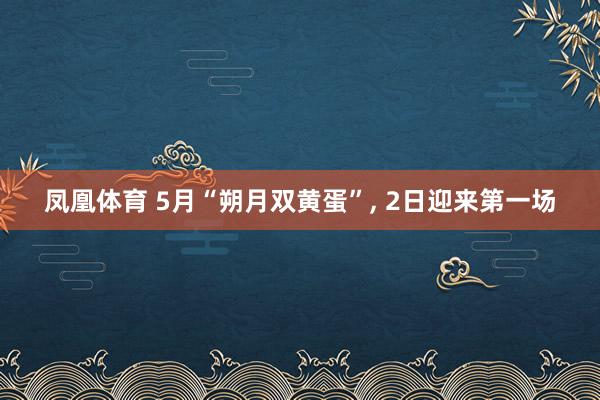 凤凰体育 5月“朔月双黄蛋”， 2日迎来第一场