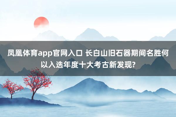 凤凰体育app官网入口 长白山旧石器期间名胜何以入选年度十大考古新发现?