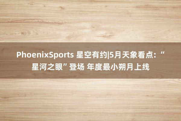 PhoenixSports 星空有约|5月天象看点: “星河之眼”登场 年度最小朔月上线