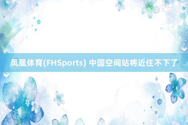 凤凰体育(FHSports) 中国空间站将近住不下了