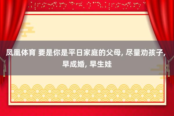 凤凰体育 要是你是平日家庭的父母， 尽量劝孩子， 早成婚， 早生娃