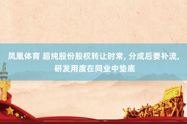 凤凰体育 超纯股份股权转让时常， 分成后要补流， 研发用度在同业中垫底