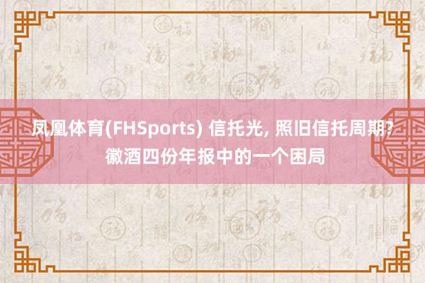 凤凰体育(FHSports) 信托光， 照旧信托周期? 徽酒四份年报中的一个困局