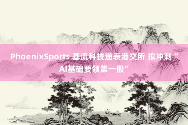 PhoenixSports 基流科技递表港交所 拟冲刺“AI基础要领第一股”