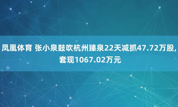 凤凰体育 张小泉鼓吹杭州臻泉22天减抓47.72万股， 套现1067.02万元