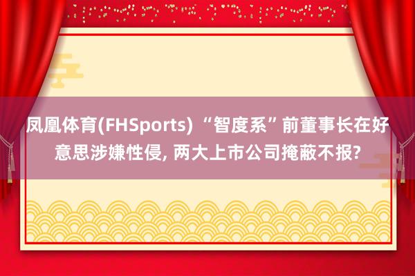 凤凰体育(FHSports) “智度系”前董事长在好意思涉嫌性侵， 两大上市公司掩蔽不报?