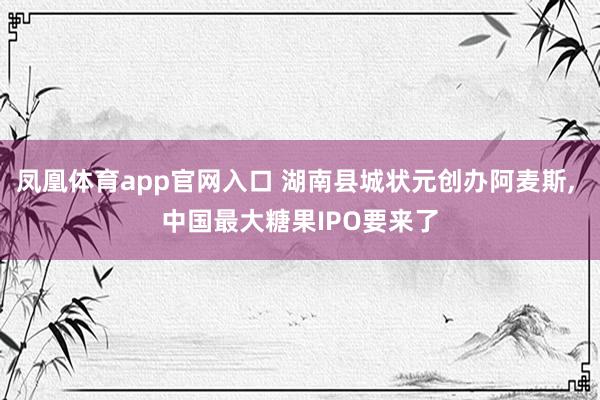凤凰体育app官网入口 湖南县城状元创办阿麦斯， 中国最大糖果IPO要来了