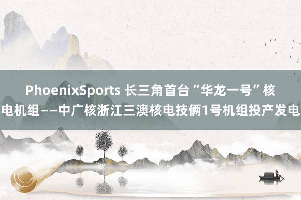 PhoenixSports 长三角首台“华龙一号”核电机组——中广核浙江三澳核电技俩1号机组投产发电