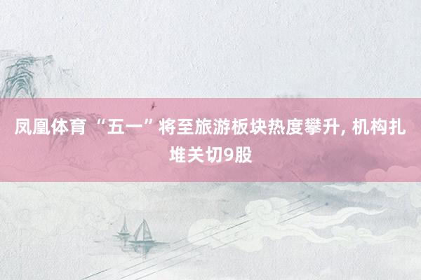 凤凰体育 “五一”将至旅游板块热度攀升， 机构扎堆关切9股