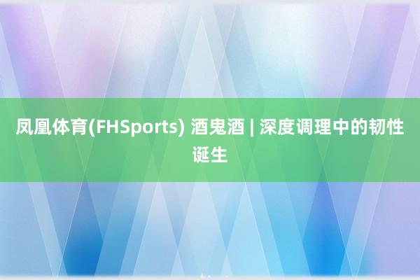 凤凰体育(FHSports) 酒鬼酒 | 深度调理中的韧性诞生