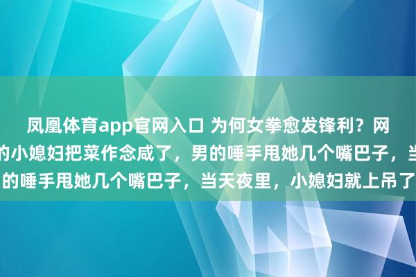 凤凰体育app官网入口 为何女拳愈发锋利？网友：刚生完孩子没多久的小媳妇把菜作念咸了，男的唾手甩她几个嘴巴子，当天夜里，小媳妇就上吊了