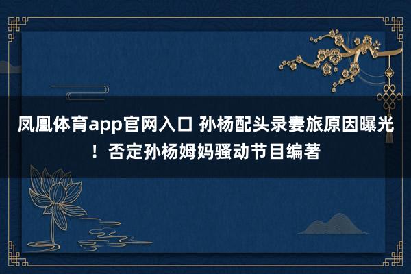 凤凰体育app官网入口 孙杨配头录妻旅原因曝光！否定孙杨姆妈骚动节目编著